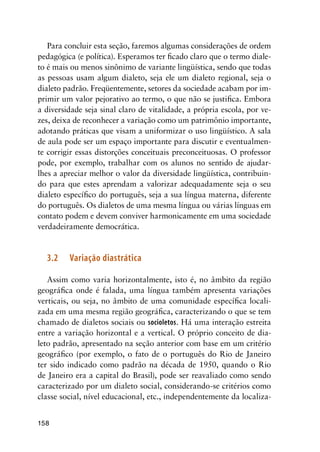 158
Para concluir esta seção, faremos algumas considerações de ordem
pedagógica (e política). Esperamos ter ficado claro que o termo diale-
to é mais ou menos sinônimo de variante lingüística, sendo que todas
as pessoas usam algum dialeto, seja ele um dialeto regional, seja o
dialeto padrão. Freqüentemente, setores da sociedade acabam por im-
primir um valor pejorativo ao termo, o que não se justifica. Embora
a diversidade seja sinal claro de vitalidade, a própria escola, por ve-
zes, deixa de reconhecer a variação como um patrimônio importante,
adotando práticas que visam a uniformizar o uso lingüístico. A sala
de aula pode ser um espaço importante para discutir e eventualmen-
te corrigir essas distorções conceituais preconceituosas. O professor
pode, por exemplo, trabalhar com os alunos no sentido de ajudar-
lhes a apreciar melhor o valor da diversidade lingüística, contribuin-
do para que estes aprendam a valorizar adequadamente seja o seu
dialeto específico do português, seja a sua língua materna, diferente
do português. Os dialetos de uma mesma língua ou várias línguas em
contato podem e devem conviver harmonicamente em uma sociedade
verdadeiramente democrática.
3.2	Variação diastrática
Assim como varia horizontalmente, isto é, no âmbito da região
geográfica onde é falada, uma língua também apresenta variações
verticais, ou seja, no âmbito de uma comunidade específica locali-
zada em uma mesma região geográfica, caracterizando o que se tem
chamado de dialetos sociais ou socioletos. Há uma interação estreita
entre a variação horizontal e a vertical. O próprio conceito de dia-
leto padrão, apresentado na seção anterior com base em um critério
geográfico (por exemplo, o fato de o português do Rio de Janeiro
ter sido indicado como padrão na década de 1950, quando o Rio
de Janeiro era a capital do Brasil), pode ser reavaliado como sendo
caracterizado por um dialeto social, considerando-se critérios como
classe social, nível educacional, etc., independentemente da localiza-
 