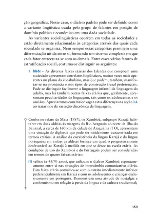 159
ção geográfica. Nesse caso, o dialeto padrão pode ser definido como
a variante lingüística usada pelo grupo de falantes em posição de
domínio político e econômico em uma dada sociedade.
As variantes sociolingüísticas ocorrem em todas as sociedades e
estão diretamente relacionadas às categorias através das quais cada
sociedade se organiza. Nem sempre essas categorias permitem uma
diferenciação nítida entre si, formando um sistema complexo em que
cada fator entrecruza-se com os demais. Entre esses vários fatores de
estratificação social, costuma-se distinguir os seguintes:
1	 Idade – As diversas faixas etárias dos falantes que compõem uma
sociedade apresentam correlatos lingüísticos, muitas vezes mais apa-
rentes no plano do vocabulário, mas que podem, também, manifes-
tar-se na pronúncia e nos tipos de construção frasal preferenciais.
Pode-se distinguir facilmente a linguagem infantil da linguagem do
adulto, mas há também outras faixas etárias que, geralmente, apre-
sentam peculiaridades de linguagem, tais como os adolescentes e os
anciãos. Apreciaremos com maior vagar estas diferenças na seção 3.4.
ao tratarmos da variação diacrônica da linguagem.
Conforme relato de Maia (1987), os Xambioá, subgrupo Karajá habi-
tante em duas aldeias às margens do Rio Araguaia ao norte da Ilha do
Bananal, a cerca de 160 km da cidade de Araguaína (TO), apresentam
uma situação de diglossia que pode ser nitidamente caracterizada em
termos etários. A análise da coexistência da língua Karajá e da língua
portuguesa em ambas as aldeias fornece um quadro progressivamente
desfavorável ao Karajá à medida em que se desce na escala etária. As
condições de uso do Xambioá e do Português podem ser consideradas
em termos de quatro faixas etárias:
(1) velhos (± 45/70 anos), que utilizam o dialeto Xambioá espontane-
amente entre si nas situações de intercâmbio comunicativo diário.
Esta faixa etária comunica-se com o estrato imediatamente inferior
preferencialmente em Karajá e com os adolescentes e crianças exclu-
sivamente em português. Demonstram uma atitude de nostalgia e
conformismo em relação à perda da língua e da cultura tradicional;
 