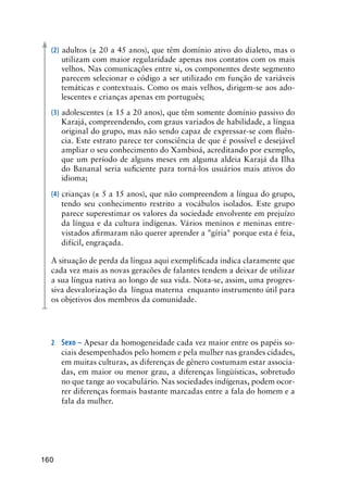 160
(2) adultos (± 20 a 45 anos), que têm domínio ativo do dialeto, mas o
utilizam com maior regularidade apenas nos contatos com os mais
velhos. Nas comunicações entre si, os componentes deste segmento
parecem selecionar o código a ser utilizado em função de variáveis
temáticas e contextuais. Como os mais velhos, dirigem-se aos ado-
lescentes e crianças apenas em português;
(3) adolescentes (± 15 a 20 anos), que têm somente domínio passivo do
Karajá, compreendendo, com graus variados de habilidade, a língua
original do grupo, mas não sendo capaz de expressar-se com fluên-
cia. Este estrato parece ter consciência de que é possível e desejável
ampliar o seu conhecimento do Xambioá, acreditando por exemplo,
que um período de alguns meses em alguma aldeia Karajá da Ilha
do Bananal seria suficiente para torná-los usuários mais ativos do
idioma;
(4) crianças (± 5 a 15 anos), que não compreendem a língua do grupo,
tendo seu conhecimento restrito a vocábulos isolados. Este grupo
parece superestimar os valores da sociedade envolvente em prejuízo
da língua e da cultura indígenas. Vários meninos e meninas entre-
vistados afirmaram não querer aprender a gíria porque esta é feia,
difícil, engraçada.
A situação de perda da língua aqui exemplificada indica claramente que
cada vez mais as novas geracões de falantes tendem a deixar de utilizar
a sua língua nativa ao longo de sua vida. Nota-se, assim, uma progres-
siva desvalorização da língua materna enquanto instrumento útil para
os objetivos dos membros da comunidade.
2	Sexo – Apesar da homogeneidade cada vez maior entre os papéis so-
ciais desempenhados pelo homem e pela mulher nas grandes cidades,
em muitas culturas, as diferenças de gênero costumam estar associa-
das, em maior ou menor grau, a diferenças lingüísticas, sobretudo
no que tange ao vocabulário. Nas sociedades indígenas, podem ocor-
rer diferenças formais bastante marcadas entre a fala do homem e a
fala da mulher.
 