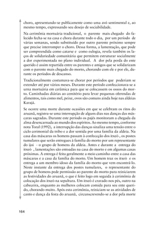 164
choro, apresentando-se publicamente como uma avó sentimental e, ao
mesmo tempo, expressando seu desejo de sociabilidade.
Na cerimônia mortuária tradicional, o parente mais chegado do fa-
lecido fecha-se na casa e chora durante todo o dia, por um período de
várias semanas, sendo substituído por outro parente próximo sempre
que precise interromper o choro. Dessa forma, a lamentação, que pode
ser compreendida como catarse e como eulogia, revela também os la-
ços de solidariedade comunitária que permitem estruturar socialmente
a dor experimentada no plano individual. A dor pela perda do ente
querido é assim repartida entre os parentes e amigos que se solidarizam
com o parente mais chegado do morto, chorando com ele e por ele, du-
rante os períodos de descanso.
Tradicionalmente costumava-se chorar por períodos que poderiam se
extender até por vários meses. Durante este período confeccionava-se a
urna mortuária em cerâmica para que se colocassem os ossos do mor-
to. Caminhadas diárias ao cemitério para levar pequenas oferendas de
alimentos, tais como mel, peixe, ovos são comuns ainda hoje nas aldeias
Karajá.
Se ocorre uma morte durante ocasiões em que se celebram os ritos do
aruanã, registra-se uma interrupção de alguns dias nas danças das más-
caras sagradas. Durante este período os pajés monitoram a chegada da
alma desencarnada ao mundo dos espíritos. Ao mesmo tempo, conforme
nota Toral (1992), a interrupção das danças sinaliza uma tensão entre o
ciclo cerimonial da tribo e a dor sentida por uma família da aldeia. Na
casa das máscaras os homens passam à confeccção dos itxeò , os postes
tumulares que serão entregues à família do morto por um representante
do ijoi - o grupo de homens da aldeia. Antes e durante a entrega do
itxeò , lamentações são entoadas na casa do morto e em algumas casas
próximas. A entrega é feita geralmente a meio caminho entre a casa das
máscaras e a casa da família do morto. Um homem traz os itxeò e os
entrega a um membro idoso da família do morto que vem encontrá-lo.
Neste instante da entrega dos postes tumulares, o representante do
grupo de homens pede permissão ao parente do morto para reiniciarem
as festividades do aruanã, o que é feito logo em seguida à cerimônia de
colocação dos itxeò na sepultura. Um itxeò é cravado nos pés, outro na
cabeceira, enquanto as mulheres colocam comida para seu ente queri-
do, chorando muito. Após esta cerimônia, reiniciam-se as atividades de
canto e dança da festa do aruanã, circunscrevendo-se a dor pela morte
 
