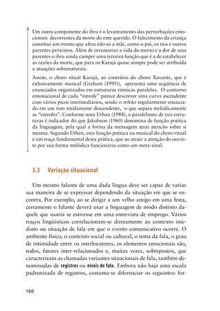 166
Um outro componente do ibru é o levantamento das perturbações emo-
cionais decorrentes da morte do ente querido. O falecimento da criança
constitui um evento que afeta não só a mãe, como o pai, os tios e outros
parentes próximos. Além de inventariar a vida do morto e a dor de seus
parentes o ibru ainda cumpre uma terceira função que é a de estabelecer
as razões da morte, que para os Karajá quase sempre pode ser atribuída
a atuações sobrenaturais.
Assim, o choro ritual Karajá, ao contrário do choro Xavante, que é
exlusivamente musical (Graham (1995)), apresenta uma seqüência de
enunciados organizados em estruturas ritmicas paralelas. O contorno
entonacional de cada “estrofe” parece descrever uma curva ascendente
com vários picos intermediários, sendo o refrão regularmente enuncia-
do em um tom nitidamente descendente, o que separa melodicamente
as “estrofes”. Conforme nota Urban (1988), o paralelismo de tais estru-
turas é indicador do que Jakobson (1960) denomina de função poética
da linguagem, pela qual a forma da mensagem atrai atencão sobre si
mesma. Segundo Urban, esta função poética ou musical do choro ritual
é um traço fundamental desta prática, que ao atrair a atenção do ouvin-
te por sua forma melódica funcionaria como um meta-sinal.
3.3	Variação situacional
Um mesmo falante de uma dada língua deve ser capaz de variar
sua maneira de se expressar dependendo da situação em que se en-
contra. Por exemplo, ao se dirigir a um velho amigo em uma festa,
certamente o falante deverá usar a linguagem de modo distinto da-
quele que usaria se estivesse em uma entrevista de emprego. Vários
traços lingüísticos correlacionam-se diretamente ao contexto ime-
diato ou situação de fala em que o evento comunicativo ocorre. O
ambiente físico, o contexto social ou cultural, o tema da fala, o grau
de intimidade entre os interlocutores, os elementos emocionais são,
todos, fatores inter-relacionados e, muitas vezes, sobrepostos, que
caracterizam as chamadas variantes situacionais de fala, também de-
nominadas de registros ou níveis de fala. Embora não haja uma escala
padronizada de registros, costuma-se diferenciar os seguintes: for-
 