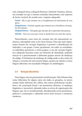 167
mal, coloquial tenso, coloquial distenso e informal. Vejamos, abaixo,
um exemplo em que o mesmo conteúdo, basicamente, está expresso
de forma variável, de acordo com o registro adequado:
Formal – Há os que insistem em se locupletarem em detrimento de seus
pares.
Coloquial tenso – Existem aqueles que teimam em se beneficiar em preju-
ízo dos demais.
Coloquial distenso – Tem gente que não pára de se aproveitar das pessoas.
Informal – Tem uns caras que vivem se dando bem em cima dos outros.
Naturalmente, esses eixos de variação não são mutuamente ex-
clusivos, interagindo entre si de várias formas. Uma das mais impor-
tantes funções da variação lingüística é permitir a identificação do
indivíduo a um grupo. Como, geralmente, em todas as sociedades,
os indivíduos pertencem a vários grupos, o uso da variante lingüís-
tica adequada funciona como um elemento de identidade, podendo
marcar-se o pertencimento a diferentes grupos através da mudança
de código. O fenômeno da mudança de código pode se dar, tanto em
relação a variantes de uma mesma língua, quanto em relação a várias
línguas diferentes em sociedades bilíngües ou multilingües.
3.4	Variação diacrônica
Uma língua está em permanente transformação. Não falamos hoje
como falávamos há alguns anos; em todas as gerações, os jovens
sempre falam diferente dos velhos, têm outras preferências vocabu-
lares e de construção frasal e até pronúncias distintas. A mudança
lingüística é inexorável, afetando todos os níveis de organização das
línguas, que vão se transformando, abandonando certas pronúncias,
palavras e construções e adotando novos itens lexicais e estruturas
sintáticas.
 