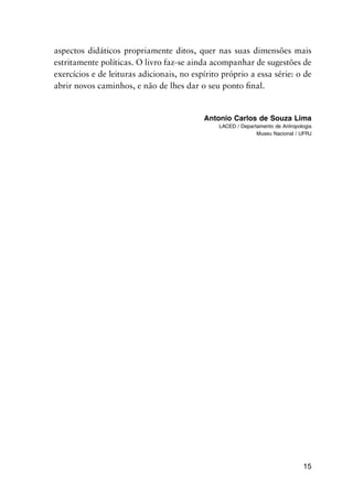 15
aspectos didáticos propriamente ditos, quer nas suas dimensões mais
estritamente políticas. O livro faz-se ainda acompanhar de sugestões de
exercícios e de leituras adicionais, no espírito próprio a essa série: o de
abrir novos caminhos, e não de lhes dar o seu ponto final.
Antonio Carlos de Souza Lima
LACED / Departamento de Antropologia
Museu Nacional / UFRJ
 