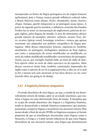 169
incorporadas ao léxico da língua portuguesa era de origem francesa
(galicismos), pois a França exercia grande influência cultural sobre
o Brasil. Palavras como abajur, chofer, champanhe, menu, charme,
chique, butique, guichê integraram-se ao português nessa época. A
partir da segunda guerra mundial, a influência crescente dos Estados
Unidos faz-se notar na incorporação de anglicismos, palavras de ori-
gem inglesa, pelas línguas do mundo. A área da informática oferece
grande número de exemplos: internet, software, mouse, host, dri-
ve, escaner, laptop, email, homepage, windows – tantos, que apenas
raramente são adaptados aos padrões ortográficos da língua por-
tuguesa. Além dessas importações lexicais, registram-se, também,
atualmente, no português, neologismos sintáticos de base inglesa,
tais como a anteposição do termo modificador ao modificado, ao
invés da ordem modificado-modificador característica do português.
Assim, usa-se, por exemplo, futebol clube ao invés de clube de fute-
bol; esporte clube ao invés de clube esportivo ou de esportes. Além
dessas, ouvem-se muito hoje, também, construções importadas do
inglês como é suposto de ser (it is supposed to be), é dito ser (it is said
to be) e mesmo tem sido mostrado (it has been shown) ou vão estar
fazendo (they are going to be doing).
3.4.1	 A lingüística histórico-comparativa
O estudo diacrônico de uma língua, ou seja, o estudo de seu desen-
volvimento através do tempo, opõe-se ao estudo sincrônico, que exa-
mina a língua em uma determinada faixa de tempo. A disciplina que
se ocupa do estudo diacrônico das línguas é a lingüística histórica,
tendo-se desenvolvido o método histórico-comparativo que permite,
justamente, comparar línguas e reconstruir seu ancestral comum. Pelo
menos desde o final do século XVIII, os lingüistas europeus já faziam
propostas de que as semelhanças encontradas entre línguas como o
Sânscrito, o Grego e o Latim seriam indicativas de que estas línguas
descendiam de um ancestral comum, uma língua que denominaram
 