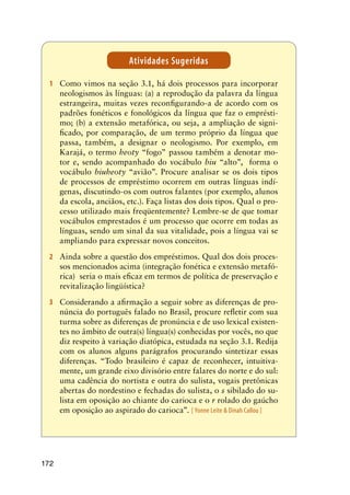 172
1	 Como vimos na seção 3.1, há dois processos para incorporar
neologismos às línguas: (a) a reprodução da palavra da língua
estrangeira, muitas vezes reconfigurando-a de acordo com os
padrões fonéticos e fonológicos da língua que faz o emprésti-
mo; (b) a extensão metafórica, ou seja, a ampliação de signi-
ficado, por comparação, de um termo próprio da língua que
passa, também, a designar o neologismo. Por exemplo, em
Karajá, o termo heoty “fogo” passou também a denotar mo-
tor e, sendo acompanhado do vocábulo biu “alto”, forma o
vocábulo biuheoty “avião”. Procure analisar se os dois tipos
de processos de empréstimo ocorrem em outras línguas indí-
genas, discutindo-os com outros falantes (por exemplo, alunos
da escola, anciãos, etc.). Faça listas dos dois tipos. Qual o pro-
cesso utilizado mais freqüentemente? Lembre-se de que tomar
vocábulos emprestados é um processo que ocorre em todas as
línguas, sendo um sinal da sua vitalidade, pois a língua vai se
ampliando para expressar novos conceitos.
2	 Ainda sobre a questão dos empréstimos. Qual dos dois proces-
sos mencionados acima (integração fonética e extensão metafó-
rica) seria o mais eficaz em termos de política de preservação e
revitalização lingüística?
3	 Considerando a afirmação a seguir sobre as diferenças de pro-
núncia do português falado no Brasil, procure refletir com sua
turma sobre as diferenças de pronúncia e de uso lexical existen-
tes no âmbito de outra(s) língua(s) conhecidas por vocês, no que
diz respeito à variação diatópica, estudada na seção 3.1. Redija
com os alunos alguns parágrafos procurando sintetizar essas
diferenças. “Todo brasileiro é capaz de reconhecer, intuitiva-
mente, um grande eixo divisório entre falares do norte e do sul:
uma cadência do nortista e outra do sulista, vogais pretônicas
abertas do nordestino e fechadas do sulista, o s sibilado do su-
lista em oposição ao chiante do carioca e o r rolado do gaúcho
em oposição ao aspirado do carioca”. [ Yonne Leite  Dinah Callou ]
Atividades Sugeridas
 