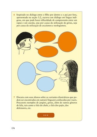 174
* * *
6	 Inspirado no diálogo entre o filho por dentro e o pai por fora,
apresentado na seção 3.2, escreva um diálogo em língua indí-
gena, em que pode haver dificuldade de compreensão entre um
rapaz e um ancião, seja por causa da utilização de gírias, seja
por causa da utilização de arcaísmos e neologismos.
7	 Discuta com seus alunos sobre as variantes diastráticas que po-
dem ser encontradas em outra(s) língua(s) conhecidas por vocês.
Procurem exemplos de jargões, gírias, além de outros gêneros
de fala, tais como a fala do chefe, a fala dos pajés, dos 		
defensores, etc.
 