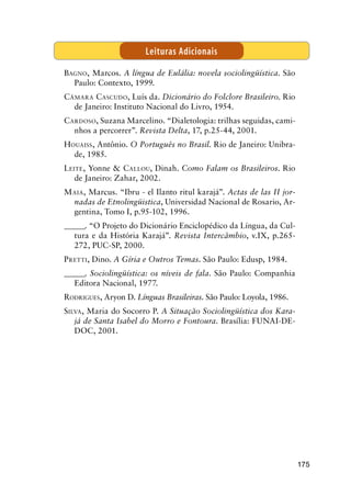 175
Bagno, Marcos. A língua de Eulália: novela sociolingüística. São
Paulo: Contexto, 1999.
Câmara Cascudo, Luís da. Dicionário do Folclore Brasileiro. Rio
de Janeiro: Instituto Nacional do Livro, 1954.
Cardoso, Suzana Marcelino. “Dialetologia: trilhas seguidas, cami-
nhos a percorrer”. Revista Delta, 17, p.25-44, 2001.
Houaiss, Antônio. O Português no Brasil. Rio de Janeiro: Unibra-
de, 1985.
Leite, Yonne  Callou, Dinah. Como Falam os Brasileiros. Rio
de Janeiro: Zahar, 2002.
Maia, Marcus. “Ibru - el Ilanto ritul karajá”. Actas de las II jor-
nadas de Etnolingüistica, Universidad Nacional de Rosario, Ar-
gentina, Tomo I, p.95-102, 1996.
_______. “O Projeto do Dicionário Enciclopédico da Língua, da Cul-
tura e da História Karajá”. Revista Intercâmbio, v.IX, p.265-
272, PUC-SP, 2000.
Pretti, Dino. A Gíria e Outros Temas. São Paulo: Edusp, 1984.
_______. Sociolingüística: os níveis de fala. São Paulo: Companhia
Editora Nacional, 1977.
Rodrigues, Aryon D. Línguas Brasileiras. São Paulo: Loyola, 1986.
Silva, Maria do Socorro P. A Situação Sociolingüística dos Kara-
já de Santa Isabel do Morro e Fontoura. Brasília: FUNAI-DE-
DOC, 2001.
Leituras Adicionais
 