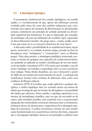 178
4.1	 A abordagem tipológica
O pressuposto fundamental dos estudos tipológicos, em sentido
amplo, é o reconhecimento de que, apesar das diferenças externas
reveladas pelos fatos, há, entre eles, padrões subjacentes que, cons-
tituindo uma espécie de estrutura de determinação ou denominador
comum, estabelecem um princípio de unidade profunda na diversi-
dade superficial dos fenômenos. É o que se depreende, por exemplo,
da etimologia e de uma das definições do vocábulo ‘tipo’, registradas
no Novo Dicionário Aurélio: “do grego typos , ‘cunha, molde, sinal’.
Coisa que reúne em si os caracteres distintivos de uma classe”.
A discussão sobre a possibilidade de se estabelecerem tipos, regras
gerais, universais é, na verdade, bastante antiga, estando na base da
divergência entre “analogistas” e “anomalistas”, entre os filósofos
gregos. Vista deste prisma, a abordagem tipológica transcende, por-
tanto, os limites de qualquer área específica do conhecimento huma-
no, podendo ser aplicada ao estudo e classificação de um sem núme-
ro de atividades. Greenberg (1973: 151) anota, por exemplo, o uso do
termo ‘tipologia’ em teologia e arqueologia entre as suas ocorrências
mais antigas. Nesta última disciplina, seu uso é detectável a partir
de 1886 em um sentido não muito distante do atual - a avaliação das
semelhanças formais entre artefatos de diferentes sítios como uma
evidência de filiação cultural.
Lehmann (1978: 4-5) lembra que, sendo aplicável a qualquer dis-
ciplina, a análise tipológica deve ser avaliada menos em termos do
objeto que investiga do que em função da abrangência e da qualidade
dos dados que seleciona. Neste sentido, a tipologia aproximar-se-ia,
mesmo, da metodologia científica, uma vez que, de um modo ou de
outro, toda atividade científica está envolvida com a caracterização
adequada das similaridades estruturais abstratas entre os fenômenos.
Lehmann alerta, no entanto para a importância de se distinguir tipo-
logia de taxonomia. A análise taxonômica consiste em uma classifi-
cação fundamentada em características externas dos fatos, enquanto
que a investigação tipológica baseia-se em princípios e padrões mais
 