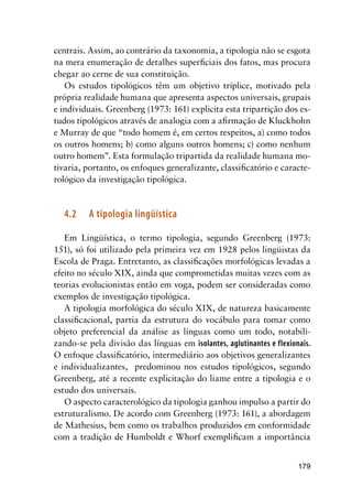 179
centrais. Assim, ao contrário da taxonomia, a tipologia não se esgota
na mera enumeração de detalhes superficiais dos fatos, mas procura
chegar ao cerne de sua constituição.
Os estudos tipológicos têm um objetivo tríplice, motivado pela
própria realidade humana que apresenta aspectos universais, grupais
e individuais. Greenberg (1973: 161) explicita esta tripartição dos es-
tudos tipológicos através de analogia com a afirmação de Kluckhohn
e Murray de que “todo homem é, em certos respeitos, a) como todos
os outros homens; b) como alguns outros homens; c) como nenhum
outro homem”. Esta formulação tripartida da realidade humana mo-
tivaria, portanto, os enfoques generalizante, classificatório e caracte-
rológico da investigação tipológica.
4.2	 A tipologia lingüística
Em Lingüística, o termo tipologia, segundo Greenberg (1973:
151), só foi utilizado pela primeira vez em 1928 pelos lingüistas da
Escola de Praga. Entretanto, as classificações morfológicas levadas a
efeito no século XIX, ainda que comprometidas muitas vezes com as
teorias evolucionistas então em voga, podem ser consideradas como
exemplos de investigação tipológica.
A tipologia morfológica do século XIX, de natureza basicamente
classificacional, partia da estrutura do vocábulo para tomar como
objeto preferencial da análise as línguas como um todo, notabili-
zando-se pela divisão das línguas em isolantes, aglutinantes e flexionais.
O enfoque classificatório, intermediário aos objetivos generalizantes
e individualizantes, predominou nos estudos tipológicos, segundo
Greenberg, até a recente explicitação do liame entre a tipologia e o
estudo dos universais.
O aspecto caracterológico da tipologia ganhou impulso a partir do
estruturalismo. De acordo com Greenberg (1973: 161), a abordagem
de Mathesius, bem como os trabalhos produzidos em conformidade
com a tradição de Humboldt e Whorf exemplificam a importância
 