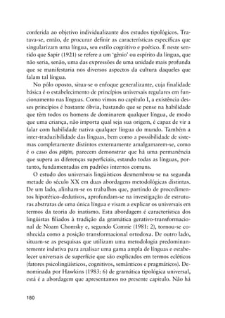 180
conferida ao objetivo individualizante dos estudos tipológicos. Tra-
tava-se, então, de procurar definir as características específicas que
singularizam uma língua, seu estilo cognitivo e poético. É neste sen-
tido que Sapir (1921) se refere a um ‘gênio’ ou espírito da língua, que
não seria, senão, uma das expressões de uma unidade mais profunda
que se manifestaria nos diversos aspectos da cultura daqueles que
falam tal língua.
No pólo oposto, situa-se o enfoque generalizante, cuja finalidade
básica é o estabelecimento de princípios universais regulares em fun-
cionamento nas línguas. Como vimos no capítulo I, a existência des-
ses princípios é bastante óbvia, bastando que se pense na habilidade
que têm todos os homens de dominarem qualquer língua, de modo
que uma criança, não importa qual seja sua origem, é capaz de vir a
falar com habilidade nativa qualquer língua do mundo. Também a
inter-traduzibilidade das línguas, bem como a possibilidade de siste-
mas completamente distintos externamente amalgamarem-se, como
é o caso dos pidgins, parecem demonstrar que há uma permanência
que supera as diferenças superficiais, estando todas as línguas, por-
tanto, fundamentadas em padrões internos comuns.
O estudo dos universais lingüísticos desmembrou-se na segunda
metade do século XX em duas abordagens metodológicas distintas.
De um lado, alinham-se os trabalhos que, partindo de procedimen-
tos hipotético-dedutivos, aprofundam-se na investigação de estrutu-
ras abstratas de uma única língua e visam a explicar os universais em
termos da teoria do inatismo. Esta abordagem é característica dos
lingüistas filiados à tradição da gramática gerativo-transformacio-
nal de Noam Chomsky e, segundo Comrie (1981: 2), tornou-se co-
nhecida como a posição transformacional ortodoxa. De outro lado,
situam-se as pesquisas que utilizam uma metodologia predominan-
temente indutiva para analisar uma gama ampla de línguas e estabe-
lecer universais de superfície que são explicados em termos ecléticos
(fatores psicolingüísticos, cognitivos, semânticos e pragmáticos). De-
nominada por Hawkins (1983: 6) de gramática tipológica universal,
está é a abordagem que apresentamos no presente capitulo. Não há
 
