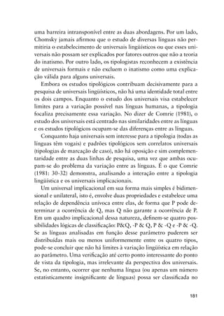181
uma barreira intransponível entre as duas abordagens. Por um lado,
Chomsky jamais afirmou que o estudo de diversas línguas não per-
mitiria o estabelecimento de universais lingüísticos ou que esses uni-
versais não possam ser explicados por fatores outros que não a teoria
do inatismo. Por outro lado, os tipologistas reconhecem a existência
de universais formais e não excluem o inatismo como uma explica-
ção válida para alguns universais.
Embora os estudos tipológicos contribuam decisivamente para a
pesquisa de universais lingüísticos, não há uma identidade total entre
os dois campos. Enquanto o estudo dos universais visa estabelecer
limites para a variação possível nas línguas humanas, a tipologia
focaliza precisamente essa variação. No dizer de Comrie (1981), o
estudo dos universais está centrado nas similaridades entre as línguas
e os estudos tipológicos ocupam-se das diferenças entre as línguas.
Conquanto haja universais sem interesse para a tipologia (todas as
línguas têm vogais) e padrões tipológicos sem correlatos universais
(tipologias de marcação de caso), não há oposição e sim complemen-
taridade entre as duas linhas de pesquisa, uma vez que ambas ocu-
pam-se do problema da variação entre as línguas. É o que Comrie
(1981: 30-32) demonstra, analisando a interação entre a tipologia
lingüística e os universais implicacionais.
Um universal implicacional em sua forma mais simples é bidimen-
sional e unilateral, isto é, envolve duas propriedades e estabelece uma
relação de dependência unívoca entre elas, de forma que P pode de-
terminar a ocorrência de Q, mas Q não garante a ocorrência de P.
Em um quadro implicacional dessa natureza, definem-se quatro pos-
sibilidades lógicas de classificação: PQ, -P  Q, P  -Q e -P  -Q.
Se as línguas analisadas em função desse parâmetro puderem ser
distribuídas mais ou menos uniformemente entre os quatro tipos,
pode-se concluir que não há limites à variação lingüística em relação
ao parâmetro. Uma verificação até certo ponto interessante do ponto
de vista da tipologia, mas irrelevante da perspectiva dos universais.
Se, no entanto, ocorrer que nenhuma língua (ou apenas um número
estatisticamente insignificante de línguas) possa ser classificada no
 