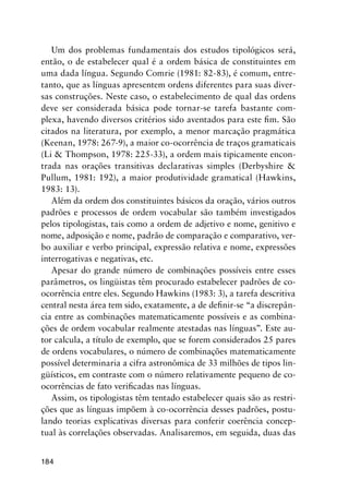 184
Um dos problemas fundamentais dos estudos tipológicos será,
então, o de estabelecer qual é a ordem básica de constituintes em
uma dada língua. Segundo Comrie (1981: 82-83), é comum, entre-
tanto, que as línguas apresentem ordens diferentes para suas diver-
sas construções. Neste caso, o estabelecimento de qual das ordens
deve ser considerada básica pode tornar-se tarefa bastante com-
plexa, havendo diversos critérios sido aventados para este fim. São
citados na literatura, por exemplo, a menor marcação pragmática
(Keenan, 1978: 267-9), a maior co-ocorrência de traços gramaticais
(Li  Thompson, 1978: 225-33), a ordem mais tipicamente encon-
trada nas orações transitivas declarativas simples (Derbyshire 
Pullum, 1981: 192), a maior produtividade gramatical (Hawkins,
1983: 13).
Além da ordem dos constituintes básicos da oração, vários outros
padrões e processos de ordem vocabular são também investigados
pelos tipologistas, tais como a ordem de adjetivo e nome, genitivo e
nome, adposição e nome, padrão de comparação e comparativo, ver-
bo auxiliar e verbo principal, expressão relativa e nome, expressões
interrogativas e negativas, etc.
Apesar do grande número de combinações possíveis entre esses
parâmetros, os lingüistas têm procurado estabelecer padrões de co-
ocorrência entre eles. Segundo Hawkins (1983: 3), a tarefa descritiva
central nesta área tem sido, exatamente, a de definir-se “a discrepân-
cia entre as combinações matematicamente possíveis e as combina-
ções de ordem vocabular realmente atestadas nas línguas”. Este au-
tor calcula, a título de exemplo, que se forem considerados 25 pares
de ordens vocabulares, o número de combinações matematicamente
possível determinaria a cifra astronômica de 33 milhões de tipos lin-
güísticos, em contraste com o número relativamente pequeno de co-
ocorrências de fato verificadas nas línguas.
Assim, os tipologistas têm tentado estabelecer quais são as restri-
ções que as línguas impõem à co-ocorrência desses padrões, postu-
lando teorias explicativas diversas para conferir coerência concep-
tual às correlações observadas. Analisaremos, em seguida, duas das
 