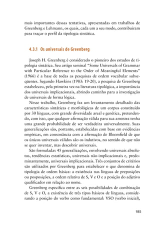 185
mais importantes dessas tentativas, apresentadas em trabalhos de
Greenberg e Lehmann, os quais, cada um a seu modo, contribuiram
para traçar o perfil da tipologia sintática.
4.3.1	 Os universais de Greenberg
Joseph H. Greenberg é considerado o pioneiro dos estudos de ti-
pologia sintática. Seu artigo seminal “Some Universals of Grammar
with Particular Reference to the Order of Meaningful Elements”
(1966) é a base de todas as pesquisas de ordem vocabular subse-
qüentes. Segundo Hawkins (1983: 19-20), a pesquisa de Greenberg
estabeleceu, pela primeira vez na literatura tipológica, a importância
dos universais implicacionais, abrindo caminho para a investigação
de universais de forma lógica.
Nesse trabalho, Greenberg faz um levantamento detalhado das
características sintáticas e morfológicas de um corpus constituído
por 30 línguas, com grande diversidade areal e genética, pretenden-
do, com isso, que qualquer afirmação válida para sua amostra tenha
uma grande probabilidade de ser verdadeira universalmente. Suas
generalizações são, portanto, estabelecidas com base em evidências
empíricas, em consonância com a afirmação de Bloomfield de que
os únicos universais válidos são os indutivos, no sentido de que não
se quer inventar, mas descobrir universais.
São formuladas 45 generalizações, envolvendo universais absolu-
tos, tendências estatísticas, universais não-implicacionais e, predo-
minantemente, universais implicacionais. Três conjuntos de critérios
são utilizados por Greenberg para estabelecer o que denomina de
tipologia de ordem básica: a existência nas línguas de preposições
ou posposições, a ordem relativa de S, V e O e a posição do adjetivo
qualificador em relação ao nome.
Greenberg especifica entre as seis possibilidades de combinação
de S, V e O, a existência de três tipos básicos de línguas, conside-
rando a posição do verbo como fundamental: VSO (verbo inicial),
 