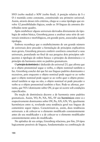 186
SVO (verbo medial) e SOV (verbo final). A posição relativa de S e
O é mantida como constante, constituindo seu primeiro universal.
Assim, através desses três critérios, chega-se a uma tipologia que en-
volve 12 possibilidades lógicas, sendo as 30 línguas da amostra dis-
tribuídas neste quadro.
Após estabelecer alguns universais derivados diretamente da tipo-
logia de ordem básica, Greenberg passa a analisar uma série de uni-
versais sintáticos e morfológicos, em grande parte, associados àquela
tipologia.
Embora reconheça que o estabelecimento de um grande número
de universais deve preceder a formulação de princípios explicativos
mais gerais, Greenberg procura conferir coerência conceitual a seus
universais, postulando no final de sua pesquisa dois princípios sub-
jacentes à tipologia de ordem básica: o princípio da dominância e o
princípio da harmonia entre os padrões gramaticais.
O princípio da dominância é deduzido do universal 25, que afirma que
se o objeto pronominal segue o verbo, o objeto nominal também o
faz. Greenberg conclui daí que há nas línguas padrões dominantes e
recessivos, pois enquanto o objeto nominal pode seguir-se ao verbo
quer o objeto nominal pode seguir-se ao verbo quer o objeto prono-
minal também se siga ou não, o objeto nominal só pode preceder o
verbo se o objeto pronominal também o fizer. Pode-se afirmar, por-
tanto, que VO é dominante sobre OV, já que só ocorre sob condições
especificadas.
Da noção de dominância decorre a de harmonia entre padrões
gramaticais. Assim, VO, Pr, NA, NG, SV são harmônicos entre si e
respectivamente dominantes sobre OV, Po, AN, GN, VS, igualmente
harmônicos entre si, revelando uma tendência geral nas línguas de
comentário seguir tópico. Caracterizam-se, assim, duas tendências
universais: a de colocar-se o elemento modificado consistentemente
antes do seu modificador e a de colocar-se o elemento modificador
consistentemente antes do modificado.
No apêndice de seu artigo, Greenberg relaciona, por fim, 24 tipos
logicamente possíveis de línguas, fundamentadas na combinação de
 