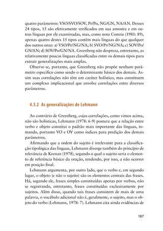 187
quatro parâmetros: VSO/SVO/SOV, Pr/Po, NG/GN, NA/AN. Desses
24 tipos, 15 são efetivamente verificados em sua amostra e em ou-
tras línguas por ele examinadas, mas, como nota Comrie (1981: 89),
apenas quatro destes 15 tipos contêm mais línguas do que qualquer
dos outros onze: a) VSO/Pr/NG/NA; b) SVO/Pr/NG/NA; c) SOV/Po/
GN/AN; d) SOV/Po/GN/NA. Greenberg não despreza, entretanto, as
relativamente poucas línguas classificadas entre os demais tipos para
extrair generalizações mais amplas.
Observe-se, portanto, que Greenberg não propõe nenhum parâ-
metro específico como sendo o determinante básico dos demais. As-
sim suas correlações não têm um caráter holístico, mas constituem
um complexo implicacional que envolve correlações entre diversos
parâmetros.
4.3.2	 As generalizações de Lehmann
Ao contrário de Greenberg, cujas correlações, como vimos acima,
não são holísticas, Lehmann (1978: 6-9) postura que a relação entre
verbo e objeto constitui o padrão mais importante das línguas, to-
mando, portanto VO e OV como índices para predição dos demais
parâmetros.
Afirmando que a ordem do sujeito é irrelevante para a classifica-
ção tipológica das línguas, Lehmann diverge também do princípio de
relevância de Keenan (1978), segundo o qual o sujeito seria o elemen-
to de referência básico da oração, tendendo, por isso, a não ocorrer
em posição final.
Lehmann argumenta, por outro lado, que o verbo e, em segundo
lugar, o objeto (e não o sujeito) são os elementos centrais das frases.
Há, segundo ele, frases simples constituídas apenas por verbos, não
se registrando, entretanto, frases constituídas exclusivamente por
sujeitos. Além disso, quando tais frases consistem de mais de uma
palavra, o vocábulo adicional não é, geralmente, o sujeito, mas o ob-
jeto do verbo (Lehmann, 1978: 7). Lehmann cita ainda evidências de
 