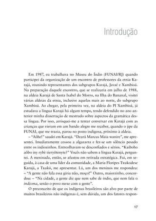 17
Introdução
Em 1987, eu trabalhava no Museu do Índio (FUNAI/RJ) quando
participei da organização de um encontro de professores da etnia Ka-
rajá, reunindo representantes dos subgrupos Karajá, Javaé e Xambioá.
Na preparação daquele encontro, que se realizaria em julho de 1988,
na aldeia Karajá de Santa Isabel do Morro, na Ilha do Bananal, visitei
várias aldeias da etnia, inclusive aquelas mais ao norte, do subgrupo
Xambioá. Ao chegar, pela primeira vez, na aldeia do PI Xambioá, já
estudava a língua Karajá há algum tempo, tendo defendido no ano an-
terior minha dissertação de mestrado sobre aspectos da gramática des-
sa língua. Por isso, arrisquei-me a tentar conversar em Karajá com as
crianças que vieram em um bando alegre me receber, quando o jipe da
FUNAI, que me trazia, parou no posto indígena, próximo à aldeia.
– “Aõhe!” saudei em Karajá. “Dearã Marcus Maia wanire”, me apre-
sentei. Imediatamente cessou a algazarra e fez-se um silêncio pesado
entre os indiozinhos. Entreolhavam-se desconfiados e sérios. “Kaiboho
aõbo iny rybè tieryõtenyte?” Vocês não sabem a língua Karajá, pergun-
tei. A meninada, então, se afastou em retirada estratégica. Fui, em se-
guida, à casa de uma líder da comunidade, a Maria Floripes Txukodese
Karajá, a Txukó, me apresentar. Lá, um dos meninos me respondeu:
– “A gente não fala essa gíria não, moço!” Outro, maiorzinho, concor-
dou: – “Na cidade, a gente diz que nem sabe de índio, que nem fala o
indioma, senão o povo mexe com a gente”.
O preconceito de que os indígenas brasileiros são alvo por parte de
muitos brasileiros não indígenas é, sem dúvida, um dos fatores respon-
 