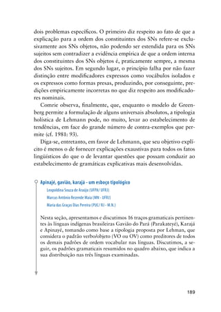189
dois problemas específicos. O primeiro diz respeito ao fato de que a
explicação para a ordem dos constituintes dos SNs refere-se exclu-
sivamente aos SNs objetos, não podendo ser estendida para os SNs
sujeitos sem contradizer a evidência empírica de que a ordem interna
dos constituintes dos SNs objetos é, praticamente sempre, a mesma
dos SNs sujeitos. Em segundo lugar, o princípio falha por não fazer
distinção entre modificadores expressos como vocábulos isolados e
os expressos como formas presas, produzindo, por conseguinte, pre-
dições empiricamente incorretas no que diz respeito aos modificado-
res nominais.
Comrie observa, finalmente, que, enquanto o modelo de Green-
berg permite a formulação de alguns universais absolutos, a tipologia
holística de Lehmann pode, no muito, levar ao estabelecimento de
tendências, em face do grande número de contra-exemplos que per-
mite (cf. 1981: 93).
Diga-se, entretanto, em favor de Lehmann, que seu objetivo explí-
cito é menos o de fornecer explicações exaustivas para todos os fatos
lingüísticos do que o de levantar questões que possam conduzir ao
estabelecimento de gramáticas explicativas mais desenvolvidas.
Apinajé, gavião, karajá - um esboço tipológico
Leopoldina Souza de Araújo (UFPA/ UFRJ)
Marcus Antônio Rezende Maia (MN - UFRJ)
Maria das Graças Dias Pereira (PUC/ RJ - M.N.)
Nesta seção, apresentamos e discutimos 16 traços gramaticais pertinen-
tes às línguas indígenas brasileiras Gavião do Pará (Parakateyé), Karajá
e Apinayé, tomando como base a tipologia proposta por Lehman, que
considera o padrão verbo/objeto (VO ou OV) como preditores de todos
os demais padrões de ordem vocabular nas línguas. Discutimos, a se-
guir, os padrões gramaticais resumidos no quadro abaixo, que indica a
sua distribuição nas três línguas examinadas.
 