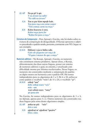 191
(2)	AP	 Na pa pĩ ‘ã api.
	 	 T eu árvore na subir
	 	 “Eu subi na árvore”
	 GA 	 Ton te par kãm mpojĩr krẽr.
	 	 Ton pass roça em carne comer
	 	 “Ton comeu carne na roça.”
	 KA	 Koboi koworu-ò rara.
	 	 Koboi roça-para foi
	 	 “Koboi foi para a roça.”
Estrutura de Comparação – Para Apinajé e Gavião, não há dados sobre es-
trutura de comparação de desigualdade. O Karajá apresenta o adjeti-
vo precedendo o padrão sendo, portanto, consistente com VO. Segue-se
um exemplo:
(3)	KA	 Hãlòeni i-yja-re hãlòe rabi.
	 	 Gato ele-pequeno-ser onça de
	 	 “O gato é menor do que a onça.”
Numerais aditivos – No Karajá, Apinajé e Gavião, os numerais
não constituem sistema produtivo. Apesar disso, o Karajá,
diferentemente das duas outras línguas, possui um sistema
de numerais aditivos o qual, no entanto, é atualizado com
dificuldade mesmo por falantes escolarizados. Nessa língua, os
numerais são construídos mediante a anteposição do padrão
ao digito menos em harmonia com o padrão OV. Há nomes
independentes para os algarismos de 1 a 5. De 6 a 10, utiliza-se
como padrão o vocábulo “mão”; de 11 a 20, o vocábulo “pé”.
(4)	KA	 sohoji “um”
	 	 debo sohoji reuro “seis”
		 mão - um
		 waò sohoji reuro “onze”
	 	 pé-para-um
	 No Gavião, há nomes independentes para os algarismos de 1 a 3;
no Apinajé, apenas para 1 e 2. Outros numerais são construídos nas
duas línguas pela soma destes algarismos simples.
(5)	AP	 atrku-ne-põi	 “três”
	 	 dois-e-um
	 GA	 ajpakrut m' ajpakrut “quatro”
	 	 Dois e dois
 