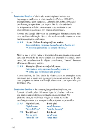 192
Construções Relativas – Várias são as estratégias existentes nas
línguas para evidenciar a relativização (cf. Parker, 1980:277).
Exemplificando com o japonês, Lehmann (1975:56) afirma que
um dos traços específicos das línguas OV é a não existência
de um pronome relativo para marcar tais estruturas, o que
se confirma nos dados das três línguas examinadas.
	 Apenas em Karajá obtiveram-se construções hipoteticamente rela-
tivas mediante elicitação direta, não se detectando estruturas seme-
lhantes nos textos analisados.
(6)	KA	 Litxoo [Dolora de-winy-de] kau a-wi-re.
	 	 Boneca Dolora ela-fazer-passado ontem bonito ser.
	           “A boneca que Dolora fez ontem é bonita.”
	 Note-se que o verbo -winy- é transitivo. Em construção simples, de-
veria ser precedido de objeto direto. No exemplo focalizado, entre-
tanto, há cancelamento do objeto co-referente, “litxoo”. Processo
idêntico se dá com o sujeito:
(7)	KA	 Hemylala [de-wa-ro-de] nihiky rare.
	 	 Cobra ela-a mim-morder-passado grande ser
	 	 “A cobra que me mordeu era grande”
	 A constituírem, de fato, casos de relativização, os exemplos acima
permitem que se aproxime o comportamento da relativa ao do adje-
tivo, posposto ao nome em Karajá, dissonante com a previsão para
as línguas OV.
Construções Genitivas – As construções genitivas implicam, em
Apinajé e Gavião, dois diferentes tipos de relação, conforme
seu núcleo seja um termo alienável ou não alienável. No
primeiro caso, se estabelece relação de posse marcada
morfologicamente por uma partícula posposta ao possuidor.
(8)	AP	 Pẽgi nhõ kuxê.		 I-nhõ pixô
	 	 Pẽgi de arco	 	 eu-de banana
	 	 “arco de Pẽgi.”	 “minha banana”
	 GA	 Ton jô kuwê		 I-jõ kuwê
	 	 Ton de arco	 	 eu-de arco
	 	 “arco de Ton”		 “meu arco”
 