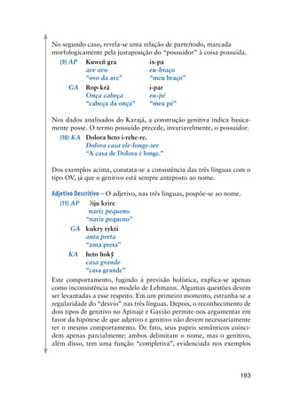 193
No segundo caso, revela-se uma relação de parte/todo, marcada
morfologicamente pela justaposição do “possuidor” à coisa possuída.
(9)	AP	 Kuweñ gra		 ix-pa
	 	 ave ovo	 	 eu-braço
	 	 “ovo da ave”		 “meu braço”
	 GA	 Rop-krã		 i-par
	 	 Onça cabeça	 	 eu-pé
	 	 “cabeça da onça”	 “meu pé”
	
Nos dados analisados do Karajá, a construção genitiva indica basica-
mente posse. O termo possuído precede, invariavelmente, o possuidor.
(10) KA	 Dolora heto i-rehe-re.
	 	 Dolora casa ele-longe-ser
	 	 “A casa de Dolora é longe.”
Dos exemplos acima, constata-se a consistência das três línguas com o
tipo OV, já que o genitivo está sempre anteposto ao nome.
Adjetivo Descritivo – O adjetivo, nas três línguas, pospõe-se ao nome.
(11)	AP	 ?iju krire
	 	 nariz pequeno	
	 	 “nariz pequeno”
	 GA	 kukry tykti
	 	 anta preta
	 	 “anta preta”
	 KA	 heto hokỹ
	 	 casa grande
	 	 “casa grande”
Este comportamento, fugindo à previsão holística, explica-se apenas
como inconsistência no modelo de Lehmann. Algumas questões devem
ser levantadas a esse respeito. Em um primeiro momento, estranha-se a
regularidade do “desvio” nas três línguas. Depois, o reconhecimento de
dois tipos de genitivo no Apinajé e Gavião permite-nos argumentar em
favor da hipótese de que adjetivo e genitivo não devem necessariamente
ter o mesmo comportamento. De fato, seus papeis semânticos coinci-
dem apenas parcialmente: ambos delimitam o nome, mas o genitivo,
além disso, tem uma função “completiva”, evidenciada nos exemplos
 