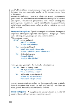 194
em (9). Neste último caso, temos uma relação parte/todo que permite,
inclusive, opor suas ocorrências àquelas em (8), como compostos frente
a sintagmas.
Observe-se ainda que a construção relativa em Karajá apresenta com-
portamento dos termos modificado/modificador análogo ao da constru-
ção adjetiva. Tal harmonia, que contrasta com a relação obtida para a
genitiva, onde o modificador precede o modificado, parece confirmar a
existência de semelhança estrutural entre relativa e adjetiva em oposi-
ção à genitiva.
Expressões Interrogativas – É preciso distinguir inicialmente dois tipos de
expressões interrogativas: palavras interrogativas - do tipo QU - e partí-
culas interrogativas, que requerem uma resposta sim/não.
Vejamos as primeiras:
(12) AP	 mo na ka ?apro?	 	
	 	 Inter. T tu comprar
	 	 “O que você comprou?”
	 GA	 mpo ita hitô kreti?
	 	 Indef. Isso costela esburacada
	 	 “O que é isso com costela esburacada?”	
	 KA	 titxibo i-riòre rara?
	 	 Onde ele-filho ir
	 	 “Onde o filho dele foi?”
Temos, a seguir, exemplos das partículas interrogativas:
(13) AP	 Xà na ra Sit mry xãm?
	 	 Int. T já Sit carne cozinhar
	 	 “Sit já cozinhou a carne?”
	 KA	 Hãbu aõbo ra-wasiny-reri?
	 	 homem Int. ele-pescar-estar
	 	 “O homem está pescando?
	
A terem a consistência pretendida por Lehmann, palavras e partículas
interrogativas deveriam ocorrer em posição pós-verbal. Nos dados ob-
tidos, porém, antecedem invariavelmente o verbo.
Expressões Negativas – A negação se mostra coerente com o padrão OV
nas três línguas. Observem-se os exemplos, a seguir:
 