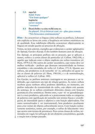 197
	 GA	 mpo/xô	
	 	 Indef. Fruta
	 	 “Um fruto qualquer”
	 	 kapõn/sà
	 	 varrer-nomin.
	 	 “vassoura”
	 KA	 Dearã-boho r-a-siny-wyhỹ-reny-re.
	 	 Eu plurarl. 1A-vt-brincar-cont. eu – plur.-pass.remoto
	 	 “Nós brincamos continuamente”
Afixos – Ao caracterizar as línguas como sufixais ou prefixais, Lehmann
não explicita se levou em conta a freqüência em termos estatísticos ou
de qualidade. Essa indefinição dificulta caracterizar objetivamente as
línguas em estudo quanto ao processo de afixação.
Vimos, no item anterior, exemplos que evidenciam o caráter aglutinativo
do Apinajé, Gavião e Karajá. E eles também ilustram casos de afixação.
Em Apinajé, os principais prefixos são os pessoais, que se aplicam a
nomes, verbos e a certas classes de partículas (cf. Callow, 1962:114), e
aqueles que indicam estar o objeto implícito em verbos transitivos (cf.
Ham, 1979:1-2). Há outros de caráter secundário, cujo status deve ser
melhor verificado - prefixos que denotam intransitividade ou formas
estendidas e não-estendidas do verbo (cf. Callow: 173-4). Quanto aos
sufixos, são produtivos os de tamanho -ti/ -re, utilizados em quase to-
das as classes de palavras (cf. Ham, 1961:16), e o de nominalização,
aplicável a verbos (cf. Callow: 140).
Em Gavião, os prefixos nominais restringem-se aos pessoais e ao in-
definido, que exprimem um tipo de relação genitiva. As raízes verbais
recebem quase nenhum afixo; podemos identificar, no momento, um
prefixo indicador da transitividade do verbo, cujo objeto está ausente
da sentença. Já os sufixos constituem diferentes classes com funções
gramaticais e/ou semânticas. Dentre estes, o par -ti/ -re (grande/peque-
no) é o mais produtivo, aplicando-se a praticamente todas as categorias
de palavras com significação de tamanho (em termos físicos e cronoló-
gicos), de intensidade (para o adjetivo) e com função adjetivadora. Um
outro nominalizador é -xà (instrumental), bem produtivo atualmente
para criar nomes de objetos culturalmente novos. Com função exclusi-
vamente semântica, temos, por exemplo, o sufixo de falecimento -xwy
que ocorre com termos de parentesco. Para certas classes de verbos, ter-
minados em vogal, há sufixação de um elemento consonântico, quando
a oração tem o tempo passado.
 
