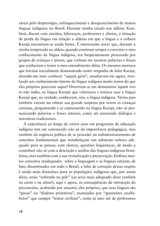 18
sáveis pelo desprestígio, enfraquecimento e desaparecimento de muitas
línguas indígenas no Brasil. Durante minha estada nas aldeias Xam-
bioá, discuti com anciãos, lideranças, professores e alunos, a situação
de perda da língua em relação a aldeias em que a língua e a cultura
Karajá encontram-se ainda fortes. É interessante notar que, durante a
minha temporada na aldeia, quando continuei sempre a exercitar o meu
conhecimento da língua indígena, era freqüentemente procurado por
grupos de crianças e jovens, que vinham me mostrar palavras e frases
que conheciam e testar o meu entendimento delas. Os mesmos meninos
que haviam inicialmente demonstrado sentir vergonha de falar Karajá,
dizendo-me nem conhecer “aquela gíria”, assediavam-me agora, reve-
lando um conhecimento latente da língua indígena muito maior do que
eles próprios pareciam supor! Divertiam-se em demonstrar àquele tori
(o não índio, na língua Karajá) que valorizava e tentava usar a língua
Karajá que, na verdade, conheciam, sim, a língua indígena. Vários pais
também vieram me relatar sua grande surpresa por verem as crianças
curiosas, perguntando e se expressando na língua Karajá, não só pro-
nunciando palavras e frases inteiras, como até ensaiando diálogos e
narrativas tradicionais.
A experiência ao longo de vários anos em programas de educação
indígena tem me convencido não só da importância pedagógica, mas
também da urgência política de se proceder ao redimensionamento de
conceitos fundamentais que restabeleçam um substrato teórico ade-
quado para se pensar, com clareza, questões lingüísticas, de modo a
contribuir não só com a descrição e análise das línguas indígenas brasi-
leiras, mas também com a sua revitalização e preservação. Embora mui-
tos conceitos inadequados sobre a linguagem e as línguas estejam, de
fato, disseminados em todo o Brasil, a falta de correção dessas noções
é ainda mais dramática para as populações indígenas que, por assim
dizer, estão “sofrendo na pele” (ou seria mais adequado dizer também
na carne e na alma?), aqui e agora, as conseqüências da introjeção do
preconceito, acabando por assumir, eles próprios, que suas línguas são
“gírias” ou “dialetos primitivos”, manejados por “ignorantes analfa-
betos” que cumpre “tentar civilizar”, como já ouvi até de professores
 