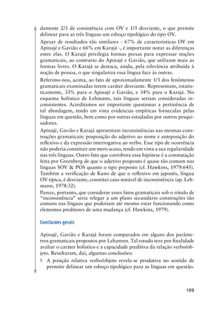 199
damente 2/3 de consistência com OV e 1/3 desviante, o que permite
delinear para as três línguas um esboço tipológico do tipo OV.
Apesar de resultados tão similares - 67% de características OV em
Apinajé e Gavião e 66% em Karajá -, é importante notar as diferenças
entre elas. O Karajá privilegia formas presas para expressar noções
gramaticais, ao contrario do Apinajé e Gavião, que utilizam mais as
formas livres. O Karajá se destaca, ainda, pela relevância atribuída à
noção de pessoa, o que singulariza essa língua face às outras.
Referimo-nos, acima, ao fato de aproximadamente 1/3 dos fenômenos
gramaticais examinadas terem caráter desviante. Representam, estatis-
ticamente, 33% para o Apinajé e Gavião, e 34% para o Karajá. No
esquema holístico de Lehmann, tais línguas seriam consideradas in-
consistentes. Acreditamos ser importante questionar a pertinência de
tal abordagem, tendo em vista evidencias empíricas fornecidas pelas
línguas em questão, bem como por outras estudadas por outros pesqui-
sadores.
Apinajé, Gavião e Karajá apresentam inconsistências nas mesmas cons-
truções gramaticais: posposição do adjetivo ao nome e anteposição do
reflexivo e da expressão interrogativa ao verbo. Esse tipo de ocorrência
não poderia constituir um mero acaso, tendo em vista a sua regularidade
nas três línguas. Outro fato que corrobora essa hipótese é a constatação
feita por Greenberg de que o adjetivo posposto é quase tão comum nas
línguas SOV  POS quanto o tipo preposto (cf. Hawkins, 1979:645).
Também a verificação de Kuno de que o reflexivo em japonês, língua
OV típica, é desviante, constitui caso notável de inconsistência (ap. Leh-
mann, 1978:32).
Parece, portanto, que considerar esses fatos gramaticais sob o rótulo de
“inconsistência” seria relegar a um plano secundário construções tão
comuns nas línguas que poderiam até mesmo estar funcionando como
elementos preditores de uma mudança (cf. Hawkins, 1979).
	
Conclusões gerais
	
Apinajé, Gavião e Karajá foram comparados em alguns dos parâme-
tros gramaticais propostos por Lehamnn. Tal estudo teve por finalidade
avaliar o caráter holístico e a capacidade preditiva da relação verbo/ob-
jeto. Resultaram, daí, algumas conclusões:
1	 A posição relativa verbo/objeto revela-se produtiva no sentido de
permitir delinear um esboço tipológico para as línguas em questão.
 