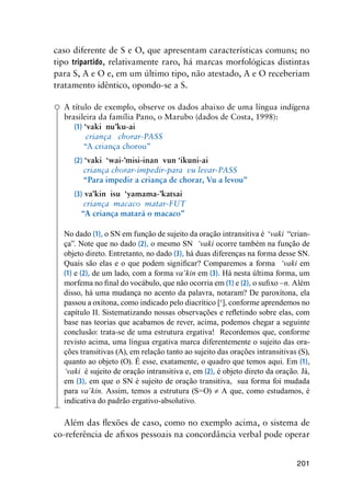 201
caso diferente de S e O, que apresentam características comuns; no
tipo tripartido, relativamente raro, há marcas morfológicas distintas
para S, A e O e, em um último tipo, não atestado, A e O receberiam
tratamento idêntico, opondo-se a S.
A título de exemplo, observe os dados abaixo de uma língua indígena
brasileira da família Pano, o Marubo (dados de Costa, 1998):
(1) ‘vaki nu’ku-ai
criança chorar-PASS
“A criança chorou”
(2) ‘vaki ‘wai-’misi-inan vun ‘ikuni-ai
criança chorar-impedir-para vu levar-PASS
“Para impedir a criança de chorar, Vu a levou”
(3) va’kin isu ‘yamama-’katsai
criança macaco matar-FUT
“A criança matará o macaco”
No dado (1), o SN em função de sujeito da oração intransitiva é  ‘vaki “crian-
ça”. Note que no dado (2), o mesmo SN  ‘vaki ocorre também na função de
objeto direto. Entretanto, no dado (3), há duas diferenças na forma desse SN.  
Quais são elas e o que podem significar? Comparemos a forma ‘vaki em
(1) e (2), de um lado, com a forma va’kin em (3). Há nesta última forma, um
morfema no final do vocábulo, que não ocorria em (1) e (2), o sufixo –n. Além
disso, há uma mudança no acento da palavra, notaram? De paroxítona, ela
passou a oxítona, como indicado pelo diacrítico [‘], conforme aprendemos no
capítulo II. Sistematizando nossas observações e refletindo sobre elas, com
base nas teorias que acabamos de rever, acima, podemos chegar a seguinte
conclusão: trata-se de uma estrutura ergativa!  Recordemos que, conforme
revisto acima, uma língua ergativa marca diferentemente o sujeito das ora-
ções transitivas (A), em relação tanto ao sujeito das orações intransitivas (S),
quanto ao objeto (O). É esse, exatamente, o quadro que temos aqui. Em (1),  
‘vaki  é sujeito de oração intransitiva e, em (2), é objeto direto da oração. Já,
em (3), em que o SN é sujeito de oração transitiva,  sua forma foi mudada
para va’kin. Assim, temos a estrutura (S=O) ≠ A que, como estudamos, é
indicativa do padrão ergativo-absolutivo.
Além das flexões de caso, como no exemplo acima, o sistema de
co-referência de afixos pessoais na concordância verbal pode operar
 