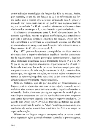 202
como indicador morfológico da função dos SNs na oração. Assim,
por exemplo, se um SN em função de A é co-referenciado na for-
ma verbal com a mesma série de afixos empregada para S, sendo O
marcado com outra série, tem-se um padrão nominativo-acusativo;
se, por outro lado, S e O são co-referenciados no verbo com afixos
distintos dos usados para A, o padrão seria ergativo-absolutivo.
As diferenças de tratamento entre A, S e O não constituem um fe-
nômeno superficial, restrito ao plano morfológico, mas estendem-se
por toda a estrutura sintático-semântica das línguas. Dixon (1979:
62) exemplifica a ocorrência de ergatividade sintática no Dyirbal,
examinando como as regras de coordenação e subordinação naquela
língua tratam S e O diferentemente de A.
Kay (1977) procura demonstrar como padrões sintáticos nomina-
tivo-acusativos e ergativo-absolutivos espelham “modos contrastan-
tes de esquematizar o evento prototípico semanticamente”. Segundo
ele, a motivação psicológica para o tratamento binário (A e S ou O e
S) que as línguas impõem a fenômenos tripartidos (A, S e O) está re-
lacionada à natureza linear da estrutura do discurso que, por exigir
um processamento da informação em termos de tópico e comentário,
requer que, em algumas situações, os eventos sejam reportados em
termos de agente/ação (padrão acusativo) ou em termos de paciente/
circunstância sobreveniente (padrão ergativo).
Note-se, portanto, que até por injunções de processamento, as
línguas podem apresentar sistemas mistos (split), reunindo carac-
terísticas dos sistemas nominativo-acusativo, ergativo-absolutivo e
tripartido. Assim, é comum que alguns aspectos da morfologia de
uma língua apresentem um padrão nominativo-acusativo, enquanto
que outros funcionem segundo um padrão ergativo-absolutivo. De
acordo com Dixon (1979: 79-80), os três tipos de fatores que condi-
cionam a existência de cisões ou “splits” nas línguas são o conteúdo
semântico do verbo, o conteúdo semântico dos SNs e o tempo ou
aspecto da oração.
Observa-se nas línguas em geral que quase todos os verbos transi-
tivos expressam ações passíveis de serem controladas por um agente,
 