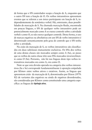 203
de forma que o SN controlador ocupa a função de A, enquanto que
o outro SN tem a função de O. Os verbos intransitivos apresentam
eventos que se referem a um único participante em função de S, in-
dependentemente da semântica verbal. Há, entretanto, duas possibi-
lidades de marcação de S. Na chamada marcação fluida, encontrada
em poucas línguas, o SN de qualquer verbo intransitivo pode ser
potencialmente marcado como A se exerce controle sobre a atividade
verbal e como O, se não exerce qualquer controle. Desta forma, o uso
de marcas ergativas ou absolutivas em um SN de verbo intransitivo é
determinado semanticamente pelo grau de controle que o SN tenha
sobre a atividade.
Na cisão da marcação de S, os verbos intransitivos são classifica-
dos em duas subclasses mutuamente exclusivas. Os SNs dos verbos
de uma destas classes são marcados sempre como A (Sa), ao passo
que os verbos da outra classe têm seus SNs marcados invariavelmen-
te como O (So). Portanto, não há nas línguas deste tipo verbos in-
transitivos marcados ora como A, ora como O.
Note-se que esta divisão operada na categoria dos verbos intransi-
tivos (Sa e So) corresponde fundamentalmente à oposição estipulada
por Klimov entre verbos ativos e estativos. Assim, as línguas que
apresentam cisão da marcação de S, denominadas por Dixon (1979:
82) de variantes das ergativas ou ainda de ergativas desordenadas,
são consideradas por Klimov como constituindo uma categoria espe-
cífica: as línguas de tipologia ativa.
	
 