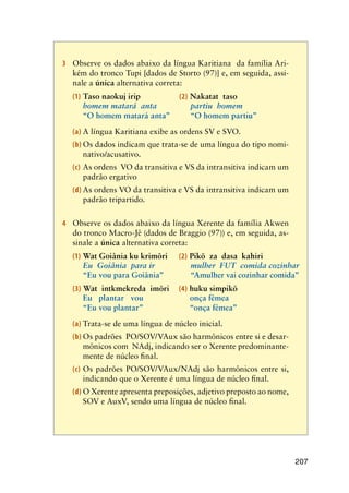 207
3	 Observe os dados abaixo da língua Karitiana da família Ari-
kém do tronco Tupi [dados de Storto (97)] e, em seguida, assi-
nale a única alternativa correta:
(1) Taso naokuj irip	 (2) Nakatat taso
homem matará  anta	 partiu  homem
“O homem matará anta”	 “O homem partiu”
(a)	A língua Karitiana exibe as ordens SV e SVO.
(b)	Os dados indicam que trata-se de uma língua do tipo nomi-
nativo/acusativo.
(c)	As ordens VO da transitiva e VS da intransitiva indicam um
padrão ergativo
(d)	As ordens VO da transitiva e VS da intransitiva indicam um
padrão tripartido.
4	 Observe os dados abaixo da língua Xerente da família Akwen
do tronco Macro-Jê (dados de Braggio (97)) e, em seguida, as-
sinale a única alternativa correta:
(1) Wat Goiânia ku krimõri	 (2) Pikõ za dasa kahiri
Eu  Goiânia  para ir	 mulher  FUT  comida cozinhar
“Eu vou para Goiânia”	 “Amulher vai cozinhar comida”
(3) Wat intkmekreda imõri	 (4) huku simpikõ
Eu plantar vou	 onça fêmea
“Eu vou plantar”	 “onça fêmea”
(a)	Trata-se de uma língua de núcleo inicial.
(b)	Os padrões PO/SOV/VAux são harmônicos entre si e desar-
mônicos com NAdj, indicando ser o Xerente predominante-
mente de núcleo final.
(c)	Os padrões PO/SOV/VAux/NAdj são harmônicos entre si,
indicando que o Xerente é uma língua de núcleo final.
(d)	O Xerente apresenta preposições, adjetivo preposto ao nome,
SOV e AuxV, sendo uma língua de núcleo final.
 