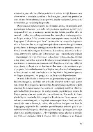 19
não índios, atuando em cidades próximas a aldeias Karajá. Preconceitos
decorrentes – em última análise – de distorções conceituais profundas
que, se não foram elaboradas na própria escola tradicional, deixaram,
no mínimo, de ser corrigidas por ela.
O exercício de reflexões como as esboçadas acima, em conjunto com
professores indígenas, tem sido extremamente produtivo e, por vezes,
surpreendente, ao se constatar como muitas dessas questões são, na
verdade, conhecidas pelos professores. Por exemplo, a noção cognitivis-
ta de que a mente é rica em estrutura e que o processo de aquisição da
linguagem é “de dentro para fora”, os conceitos de competência grama-
tical e desempenho, a concepção de princípios universais e parâmetros
particulares, a distinção entre gramática descritiva e gramática norma-
tiva, o estudo das variações diacrônicas, diastráticas, diatópicas e diafá-
sicas, entre vários outros, são todos tópicos que – na minha experiência
– encontraram entre os professores índios vozes entusiasmadas, prontas
a dar novos exemplos, a propor detalhamentos extremamente criativos,
que tornam o momento do encontro entre lingüista e professor indígena
experiência verdadeiramente fascinante. Por essa razão, confiamos que
a proposta de estudo dos conceitos lingüisticos, desenvolvida no presen-
te livro poderá ser útil em disciplinas de lingüística, línguas indígenas e
de língua portuguesa, em programas de formação de professores.
O livro é destinado a formadores de professores indígenas e a pro-
fessores indígenas, podendo ser utilizado em nível médio e em cursos
superiores de formação de professores. Sua publicação justifica-se pela
escassez de material acessível, escrito em linguagem simples e objetiva,
cobrindo diferentes aspectos do conhecimento lingüístico em geral e da
língua portuguesa, em particular, especificamente destinado à educa-
ção indígena em nível médio e superior. Partindo dos fundamentos con-
ceituais e metodológicos da lingüística contemporânea, o livro pretende
contribuir para a formação teórica do professor indígena na área da
linguagem, sugerindo-lhe, também, procedimentos práticos para o de-
senvolvimento da capacidade de redação em língua portuguesa dos seus
alunos nas escolas indígenas. O livro pretende ainda chamar a atenção
do professor indígena para a relação entre o português e as línguas
 