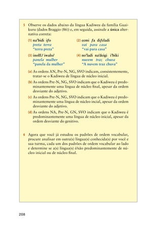 208
5	 Observe os dados abaixo da língua Kadiweu da família Guai-
kuru (dados Braggio (86)) e, em seguida, assinale a única alter-
nativa correta:
(1) na’bidi iƒo	 (2) eemi ƒa diƒeladi	
preta  terra	 vai   para  casa		      
“terra preta”	 “vai para casa”		      
(3) inolE/ iwalo/	 (4) no’ladi na’deigi i’biki
panela  mulher	 nuvem   traz   chuva
“panela da mulher”	 “A nuvem traz chuva”
(a)	As ordens AN, Pre-N, NG, SVO indicam, consistentemente,
tratar-se o Kadiweu de língua de núcleo inicial.
(b)	As ordens Pre-N, NG, SVO indicam que o Kadiweu é predo-
minantemente uma língua de núcleo final, apesar da ordem
desviante do adjetivo.
(c)	As ordens Pre-N, NG, SVO indicam que o Kadiweu é predo-
minantemente uma língua de núcleo incial, apesar da ordem
desviante do adjetivo.
(d)	As ordens NA, Pre-N, GN, SVO indicam que o Kadiweu é
predominantemente uma língua de núcleo inicial, apesar da
ordem desviante do genitivo.
6	 Agora que você já estudou os padrões de ordem vocabular,
procure analisar em outra(s) língua(s) conhecida(s) por você e
sua turma, cada um dos padrões de ordem vocabular ao lado
e determine se a(s) língua(s) é/são predominantemente de nú-
cleo inicial ou de núcleo final.
 