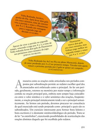 211
A
maneira como as orações estão articuladas nos períodos com-
postos por subordinação permite ao redator escolher qual dos
enunciados será enfatizado como o principal. Ao ler um perí-
odo, geralmente, retemos na memória por maior tempo a informação
contida na oração principal pois, embora nem sempre haja coincidên-
cia entre o valor sintático e o valor semântico das orações, freqüente-
mente, a oração principal sintaticamente tende a ser a principal seman-
ticamente. Ao lermos um período, devemos procurar ter consciência
de qual enunciado está sendo projetado como principal e quais são os
subordinados. Um exercício interessante para formar bons leitores e
bons escritores é o desmonte sintático/ideológico do período. Trata-se
de ler “as entrelinhas”, exercitando possibilidades de rearticulação das
orações distintas daquela que foi escolhida pelo redator.
Volta Redonda, heróico,
ganha do Flu. Após levar dois gols
em cinco minutos, time do interior
vira a partida e vence o Fluminense
por 4 a 3, ficando em vantagempara o segundo jogo dadecisão (o Globo)
Apesar de virar a partida no segundo
tempo, vencendo o jogo por 4 a 3, o time de
Volta redonda levou dois gols do Fluminense
nos primeiros cinco minutos do jogo.
(Jornal
do Brasil)
Volta Redonda faz 4x3 no Flu em pleno Maracanã, depoisde estar perdendo por 2 a 0 no primeiro tempo. Tricolor tem quemvencer a próxima partida por 2 gols se quiser ser campeão.(O FLUMINENSE)
Fluminense
marca dois gols
em cinco minutos, mas
Voltaço joga melhor no
segundo tempo e vence
por 4 a 3. (o dia)
 