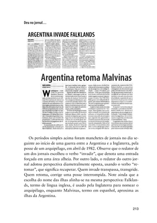 213
Deu no jornal…
Os períodos simples acima foram manchetes de jornais no dia se-
guinte ao início de uma guerra entre a Argentina e a Inglaterra, pela
posse de um arquipélago, em abril de 1982. Observe que o redator de
um dos jornais escolheu o verbo “invadir”, que denota uma entrada
forçada em uma área alheia. Por outro lado, o redator do outro jor-
nal adotou perspectiva diametralmente oposta, usando o verbo “re-
tomar”, que significa recuperar. Quem invade transpassa, transgride.
Quem retoma, corrige uma posse interrompida. Note ainda que a
escolha do nome das ilhas alinha-se na mesma perspectiva: Falklan-
ds, termo de língua inglesa, é usado pela Inglaterra para nomear o
arquipélago, enquanto Malvinas, termo em espanhol, aproxima as
ilhas da Argentina.
 