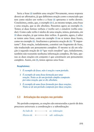 215
Seria a frase (2) também uma oração? Novamente, nossa resposta
deverá ser afirmativa, já que definimos oração como o enunciado que
tem como núcleo um verbo e a frase (2) apresenta o verbo dormir.
Concluímos, então, que, o exemplo (2) é, ao mesmo tempo, uma frase
e uma oração, que se diz absoluta. Passemos agora ao exemplo (3).
Temos aí duas formas verbais: é (verbo ser) e estudem (verbo estu-
dar). Como cada verbo é núcleo de uma oração, temos, portanto, em
(3) duas orações, já que temos dois verbos. A questão, agora, é saber
se temos uma frase, como no exemplo (1) ou se temos duas frases,
como no exemplo (2). Analisemos a primeira oração de (3): “É impor-
tante”. Esta oração, isoladamente, constitui um fragmento de frase,
não traduzindo um pensamento completo. O mesmo se dá em rela-
ção à segunda oração de (3) “que vocês estudem” que, isoladamente,
também não transmite nenhuma informação completa. De fato, ape-
nas as duas orações em conjunto é que constituem um pensamento
completo. Assim, em (3), temos apenas uma frase.
Recapitulemos:
1	 É exemplo de frase, não é oração e nem período.
2	 É exemplo de uma frase formada por uma
oração. Trata-se de um período simples composto
por uma oração, que se diz absoluta.
3	 É exemplo de uma frase formada por duas orações.
Trata-se de um período composto por duas orações.
5.3	 Articulação das orações nos períodos
No período composto, as orações são estruturadas a partir de dois
processos universais: a coordenação e a subordinação:
Ao lado de			 co ordenação
Abaixo de			 sub ordinação
 