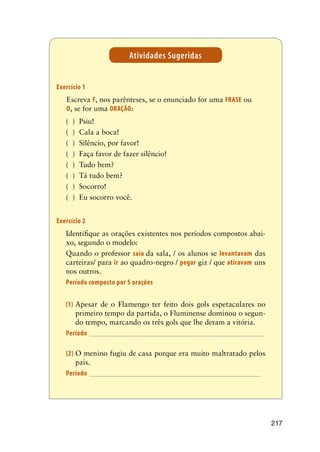 217
Atividades Sugeridas
Exercício 1	
		Escreva F, nos parênteses, se o enunciado for uma FRASE ou 	
	O, se for uma ORAÇÃO:
( )	 Psiu!
( )	 Cala a boca!
( )	 Silêncio, por favor!
( )	 Faça favor de fazer silêncio!
( )	 Tudo bem?
( )	 Tá tudo bem?
( )	 Socorro!
( )	 Eu socorro você.
Exercício 2
	 Identifique as orações existentes nos períodos compostos abai-
xo, segundo o modelo:
	 Quando o professor saía da sala, / os alunos se levantavam das
carteiras/ para ir ao quadro-negro / pegar giz / que atiravam uns
nos outros.
	 Período composto por 5 orações
(1)	Apesar de o Flamengo ter feito dois gols espetaculares no
primeiro tempo da partida, o Fluminense dominou o segun-
do tempo, marcando os três gols que lhe deram a vitória.
Período_________________________________________________
(2)	O menino fugiu de casa porque era muito maltratado pelos
pais.
Período________________________________________________
 