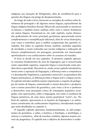 20
indígenas nas situações de bilingüismo, além de sensibilizá-lo para a
questão das línguas em perigo de desaparecimento.
Ao longo de todo o livro, fornecem-se exemplos de análises sobre fe-
nômenos do português e de algumas outras línguas, especialmente da
língua indígena brasileira Karajá (Macro-Jê), procurando-se incentivar
os leitores a também tentar análises sobre esses e outros fenômenos
em outras línguas. Encontram-se, em cada capítulo, seções destaca-
das graficamente do texto principal, geralmente apresentando textos
complementares e exemplificação adicional, além de várias ilustrações,
com vistas a contribuir para a melhor compreensão das questões es-
tudadas. Em todos os capítulos foram, também, incluídas sugestões
de atividades a serem realizadas nas escolas indígenas e indicações de
leituras complementares em português, permitindo aos interessados
aprofundarem o seu conhecimento sobre os assuntos ali tratados.
O livro se divide em seis capítulos. O primeiro capítulo apresen-
ta conceitos fundamentais da área da linguagem, que é caracterizada
como capacidade cognitiva, enquanto língua é conceituada como pro-
duto dessa capacidade. Discutem-se, ainda, nesse capítulo introdutório,
temas como a aquisição da linguagem, a diferença entre a competência
e o desempenho lingüísticos, a gramática universal e as gramáticas das
línguas particulares, as diferenças entre a língua oral e a língua escrita.
O capítulo introduz também noções importantes a respeito da pedago-
gia do ensino de línguas, contrastando o ensino descritivo e produtivo
com o ensino prescritivo da gramática, com vistas a levar o professor
a desenvolver uma percepção crítica de concepções populares arrai-
gadas, mas equivocadas, sobre a linguagem, tais como a existência de
línguas primitivas, de uma única norma gramatical “certa”, etc. No
final do capítulo, apresentam-se as funções da linguagem e os subsis-
temas constituintes do conhecimento lingüístico, introduzindo noções
que serão detalhadas no capítulo 2.
O segundo capítulo apresenta, fundamentalmente, os sub-compo-
nentes da gramática, a saber, a fonética, a fonologia, a morfologia, a
sintaxe e a semântica, além de resenhar, também, algumas noções cen-
trais da pragmática. O capítulo tem o objetivo de desenvolver o conhe-
 