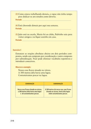 218
(3)	Como estava trabalhando demais, o rapaz não tinha tempo
para dedicar-se aos estudos como deveria.
Período________________________________________________
(4)	Está chovendo demais por aqui esta semana.
Período________________________________________________
(5)	João está na escola, Maria foi ao clube, Pedrinho saiu para
visitar amigos e eu fiquei sozinho em casa.
Período________________________________________________
Exercício 3	
	 Estruture as orações absolutas abaixo em dois períodos com-
postos, sendo um composto por coordenação e outro composto
por subordinação. Você pode eliminar vocábulos repetitivos e
introduzir conectivos.
	 Observe o exemplo:
	 Nossa casa ficava situada na várzea.
	 A 300 metros dela havia uma lagoa.
	 Costumávamos pescar na lagoa.
COORDENAÇÃO SUBORDINAÇÃO
Nossa casa ficava situada na várzea,
a 300 metros dela havia uma lagoa
e ali costumávamos pescar.
A 300 metros de nossa casa, que ficava
situada na várzea, havia uma lagoa
onde costumávamos pescar.
 
