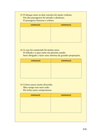 219
(1)	O choque entre os dois veículos foi muito violento.
	 Um dos passageiros foi atirado a distância.
	 O passageiro fraturou o crâneo.
COORDENAÇÃO SUBORDINAÇÃO
(2)	A casa foi construída há muitos anos.
	 O telhado e o piso estão em péssimo estado.
	 Serei obrigado a fazer uma reforma de grandes proporções.
COORDENAÇÃO SUBORDINAÇÃO
(3)	A festa estava muito divertida.
	 Meu amigo saiu mais cedo.
	 Ele tinha outro compromisso.
COORDENAÇÃO SUBORDINAÇÃO
 