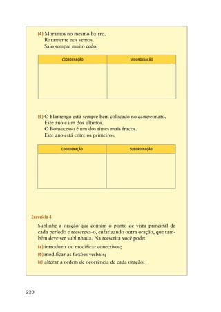 220
(4)	Moramos no mesmo bairro.
	 Raramente nos vemos.
	 Saio sempre muito cedo.	
COORDENAÇÃO SUBORDINAÇÃO
(5)	O Flamengo está sempre bem colocado no campeonato.
	 Este ano é um dos últimos.
	 O Bonsucesso é um dos times mais fracos.
	 Este ano está entre os primeiros.
COORDENAÇÃO SUBORDINAÇÃO
Exercício 4
	 Sublinhe a oração que contém o ponto de vista principal de
cada período e reescreva-o, enfatizando outra oração, que tam-
bém deve ser sublinhada. Na reescrita você pode:
(a)	introduzir ou modificar conectivos;
(b)	modificar as flexões verbais;
(c)	 alterar a ordem de ocorrência de cada oração;
 