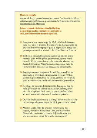 221
Observe o exemplo:
	 Apesar de haver procedido erroneamente / ao invadir as ilhas, /
entrando em conflito com a Inglaterra, / a Argentina tem direito
incontestável às Malvinas.
	 Embora tenha direito incontestável às Malvinas,
a Argentina procedeu erroneamente ao invadir as
ilhas, entrando em conflito com a Inglaterra.
(1)	Ao aprovar um orçamento de 15,5 trilhões de francos
para este ano, o governo francês investe maciçamente na
criação de novos empregos para a população, ainda que
provoque um deficit histórico de 1,9 trilhões de francos.
(2)	Embora o aniversário do município tenha sido come-
morado com brilho pelos governantes, que se reuni-
ram dia 19 de novembro na churrascaria Marius, na
Praia de Charitas, Niterói ainda sofre com a falta de
investimentos nas áreas de educação e saneamento.
(3)	Logo que o novo programa de reciclagem do lixo for
aprovado, a prefeitura vai contratar cerca de 40 fun-
cionários para trabalhar na usina, embora os recursos
para a contratação ainda não tenham sido garantidos.
(4)	As obras da estação de tratamento de esgoto, que fo-
ram aprovadas na última reunião da Câmara, deve-
rão custar apenas 5 mil reais, já que o prefeito obte-
ve recursos adicionais junto à iniciativa privada.
(5)	O avião inglês que invadiu o espaço aéreo brasileiro, sen-
do interceptado pelos caças da FAB, portava um míssil.
(6)	Mesmo sendo filho de um rico comerciante por-
tuguês, o escritor Gonçalves Dias, que nasceu no
Maranhão e escreveu o poema Y-Juca-Pirama, ca-
sou-se com uma moça de família muito pobre.
 
