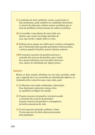222
(7)	A poluição do meio-ambiente, contra a qual muito se
luta atualmente, pode também ser combatida efetivamen-
te através da educação, embora muitos acreditem que se
trata de problema exclusivamente de ordem econômica.
(8)	A carnaúba é uma planta do semi-árido nor-
destino, que resiste aos longos períodos de
seca, que assola a região todos os anos.
(9)	Embora perca espaço nas rádios para a música estrangeira,
que é financiada pelas grandes gravadoras internacionais,
a música popular brasileira possui talentos notáveis.
(10)O consumo excessivo de gasolina provoca a
exaustão das reservas de petróleo, que é vendi-
do a preços altíssimos nos mercados internacio-
nais, apesar de subsidiado por alguns países.
Exercício 5
	 Reúna as duas orações absolutas em um único período, sendo
que a segunda deve ser convertida em subordinada adjetiva, in-
troduzida pelos conectivos que, cujo, onde, qual.
(1)	As florestas vêm sendo condenadas à destruição.
	 Essa destruição representa ameaça séria
ao equilíbrio ecológico do mundo.
(2)	O gasto excessivo de gasolina vem provocando
a exaustão das reservas de petreoleo.
	 O gasto excessivo de gasolina é conseqüência
do estilo consumista de vida.
(3)	O novo governo pretende combater a fome.
	 O novo governo foi eleito democraticamente
pela população.
 