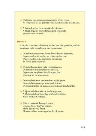 223
(4)	O planeta está sendo ameaçado pelo efeito estufa.
	 As temperaturas do planeta estnao aumentando a cada ano.
(5)	A briga de galos é um espetáculo bárbaro.
	 A briga de galos ee condenada pela sociedade
	 protetora dos animais.
Exercício 6
	 Articule as orações absolutas abaixo em três períodos, enfati-
zando em cada período, um dos enunciados:
(1)	Os reféns do seqüestro foram liberados em dezembro.
	 O governador foi receber os reféns no interior.
	 O governador responsabilizou moradores
da favela pelo seqüestro.
(2)	Os remédios custam cada vez mais caros.
	 Os remédios melhoraram sua eficácia.
	 O governo ampliou a fiscalizaçnao dos
laboratórios farmacêuticos.
(3)	O analfabetismo é um problema social grave.
	 O analfabetismo exige solução definitiva.
	 Os investimentos em educação continuam insuficientes.
(4)	A Quinta da Boa Vista é um belo parque.
	 A Quinta da boa Vista fica em São Cristóvão.
	 Nasci em São Cristóvão.
(5)	Cabral partiu de Portugal numa
segunda-feira, dia 9 de março.
	 Ele se destinava à Índia.
	 Ele comandava uma esquadra de 13 navios.
 