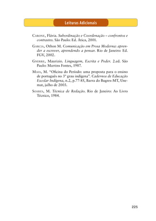 225
Carone, Flávia. Subordinação e Coordenação – confrontos e
contrastes. São Paulo: Ed. Ática, 2001.
Garcia, Othon M. Comunicação em Prosa Moderna: apren-
der a escrever, aprendendo a pensar. Rio de Janeiro: Ed.
FGV, 2002.
Gnerre, Maurizio. Linguagem, Escrita e Poder. 2.ed. São
Paulo: Martins Fontes, 1987.
Maia, M. “Oficina do Período: uma proposta para o ensino
de português no 3º grau indígena”. Cadernos de Educação
Escolar Indígena, n.2, p.77-85, Barra do Bugres-MT, Une-
mat, julho de 2003.
Soares, M. Técnica de Redação. Rio de Janeiro: Ao Livro
Técnico, 1984.
Leituras Adicionais
 