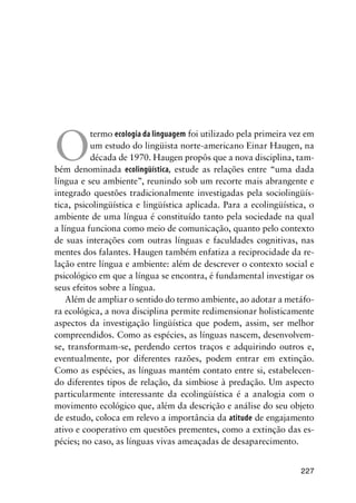 227
O
termo ecologia da linguagem foi utilizado pela primeira vez em
um estudo do lingüista norte-americano Einar Haugen, na
década de 1970. Haugen propôs que a nova disciplina, tam-
bém denominada ecolingüística, estude as relações entre “uma dada
língua e seu ambiente”, reunindo sob um recorte mais abrangente e
integrado questões tradicionalmente investigadas pela sociolingüís-
tica, psicolingüística e lingüística aplicada. Para a ecolingüística, o
ambiente de uma língua é constituído tanto pela sociedade na qual
a língua funciona como meio de comunicação, quanto pelo contexto
de suas interações com outras línguas e faculdades cognitivas, nas
mentes dos falantes. Haugen também enfatiza a reciprocidade da re-
lação entre língua e ambiente: além de descrever o contexto social e
psicológico em que a língua se encontra, é fundamental investigar os
seus efeitos sobre a língua.
Além de ampliar o sentido do termo ambiente, ao adotar a metáfo-
ra ecológica, a nova disciplina permite redimensionar holisticamente
aspectos da investigação lingüística que podem, assim, ser melhor
compreendidos. Como as espécies, as línguas nascem, desenvolvem-
se, transformam-se, perdendo certos traços e adquirindo outros e,
eventualmente, por diferentes razões, podem entrar em extinção.
Como as espécies, as línguas mantém contato entre si, estabelecen-
do diferentes tipos de relação, da simbiose à predação. Um aspecto
particularmente interessante da ecolingüística é a analogia com o
movimento ecológico que, além da descrição e análise do seu objeto
de estudo, coloca em relevo a importância da atitude de engajamento
ativo e cooperativo em questões prementes, como a extinção das es-
pécies; no caso, as línguas vivas ameaçadas de desaparecimento.
 