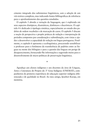 21
cimento integrado dos subsistemas lingüísticos, sem a adoção de um
viés teórico complexo, mas indicando fontes bibliográficas de referência
para o aprofundamento das questões estudadas.
O capítulo 3 aborda a variação da linguagem, que é explorada em
seus aspectos diatópicos, diastráticos, diafásicos e diacrônicos. O capí-
tulo 4 é dedicado à tipologia sintática, especialmente ao estudo dos pa-
drões de ordem vocabular e de marcação de casos. O capítulo 5 discute
a noção de perspectiva e propõe práticas de redação e interpretação de
períodos compostos por coordenação e subordinação, com vistas a aju-
dar a desenvolver a capacidade de redação em língua portuguesa. Final-
mente, o capítulo 6 apresenta a ecolingüística, procurando sensibilizar
o professor para o fenômeno da transferência de padrões entre as lín-
guas na mente dos bilíngües e para a questão das línguas em perigo de
desaparecimento, fornecendo-lhe informações e sugerindo meios para o
desenvolvimento de micro-políticas de preservação lingüística.
*
Agradeço aos alunos indígenas e aos docentes da área de Línguas,
Artes e Literatura do Projeto do 3º Grau Indígena (UNEMAT), com-
panheiros da primeira experiência de educação superior indígena dife-
renciada e de qualidade no Brasil. Ao meu amigo, Ijeseberi Karaja, em
memória.
 