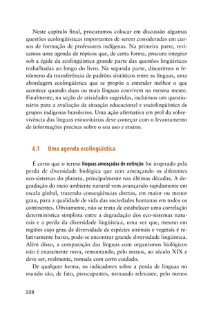 228
Neste capítulo final, procuramos colocar em discussão algumas
questões ecolingüísticas importantes de serem consideradas em cur-
sos de formação de professores indígenas. Na primeira parte, revi-
samos uma agenda de tópicos que, de certa forma, procura integrar
sob a égide da ecolingüística grande parte das questões lingüísticas
trabalhadas ao longo do livro. Na segunda parte, discutimos o fe-
nômeno da transferência de padrões sintáticos entre as línguas, uma
abordagem ecolingüística que se propõe a entender melhor o que
acontece quando duas ou mais línguas convivem na mesma mente.
Finalmente, na seção de atividades sugeridas, incluímos um questio-
nário para a avaliação da situação educacional e sociolingüística de
grupos indígenas brasileiros. Uma ação afirmativa em prol da sobre-
vivência das línguas minoritárias deve começar com o levantamento
de informações precisas sobre o seu uso e ensino.
6.1	 Uma agenda ecolingüística
É certo que o termo línguas ameaçadas de extinção foi inspirado pela
perda de diversidade biológica que vem ameaçando os diferentes
eco-sistemas do planeta, principalmente nas últimas décadas. A de-
gradação do meio ambiente natural vem avançando rapidamente em
escala global, trazendo conseqüências diretas, em maior ou menor
grau, para a qualidade de vida das sociedades humanas em todos os
continentes. Obviamente, não se trata de estabelecer uma correlação
determinística simplista entre a degradação dos eco-sistemas natu-
rais e a perda da diversidade lingüística, uma vez que, mesmo em
regiões cujo grau de diversidade de espécies animais e vegetais é re-
lativamente baixo, pode-se encontrar grande diversidade lingüística.
Além disso, a comparação das línguas com organismos biológicos
não é exatamente nova, remontando, pelo menos, ao século XIX e
deve ser, realmente, tomada com certo cuidado.
De qualquer forma, os indicadores sobre a perda de línguas no
mundo são, de fato, preocupantes, tornando relevante, pelo menos
 