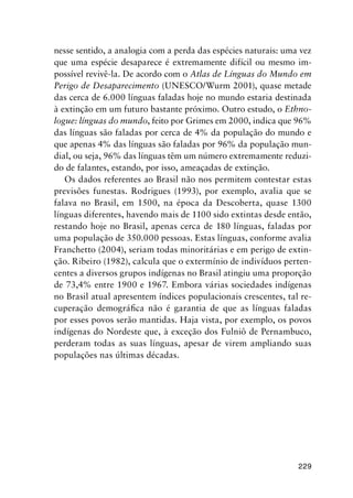229
nesse sentido, a analogia com a perda das espécies naturais: uma vez
que uma espécie desaparece é extremamente difícil ou mesmo im-
possível revivê-la. De acordo com o Atlas de Línguas do Mundo em
Perigo de Desaparecimento (UNESCO/Wurm 2001), quase metade
das cerca de 6.000 línguas faladas hoje no mundo estaria destinada
à extinção em um futuro bastante próximo. Outro estudo, o Ethno-
logue: línguas do mundo, feito por Grimes em 2000, indica que 96%
das línguas são faladas por cerca de 4% da população do mundo e
que apenas 4% das línguas são faladas por 96% da população mun-
dial, ou seja, 96% das línguas têm um número extremamente reduzi-
do de falantes, estando, por isso, ameaçadas de extinção.
Os dados referentes ao Brasil não nos permitem contestar estas
previsões funestas. Rodrigues (1993), por exemplo, avalia que se
falava no Brasil, em 1500, na época da Descoberta, quase 1300
línguas diferentes, havendo mais de 1100 sido extintas desde então,
restando hoje no Brasil, apenas cerca de 180 línguas, faladas por
uma população de 350.000 pessoas. Estas línguas, conforme avalia
Franchetto (2004), seriam todas minoritárias e em perigo de extin-
ção. Ribeiro (1982), calcula que o extermínio de indivíduos perten-
centes a diversos grupos indígenas no Brasil atingiu uma proporção
de 73,4% entre 1900 e 1967. Embora várias sociedades indígenas
no Brasil atual apresentem índices populacionais crescentes, tal re-
cuperação demográfica não é garantia de que as línguas faladas
por esses povos serão mantidas. Haja vista, por exemplo, os povos
indígenas do Nordeste que, à exceção dos Fulniô de Pernambuco,
perderam todas as suas línguas, apesar de virem ampliando suas
populações nas últimas décadas.
 